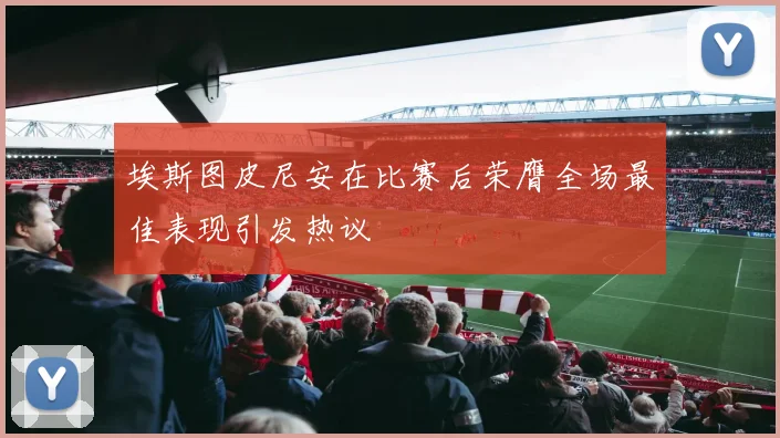 埃斯图皮尼安在比赛后荣膺全场最佳表现引发热议