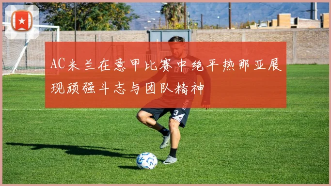 AC米兰在意甲比赛中绝平热那亚展现顽强斗志与团队精神