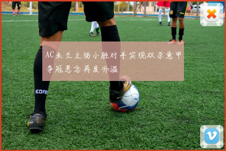 AC米兰主场小胜对手实现双杀意甲争冠悬念再度升温