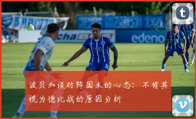 波贝加谈对阵国米的心态：不将其视为德比战的原因分析